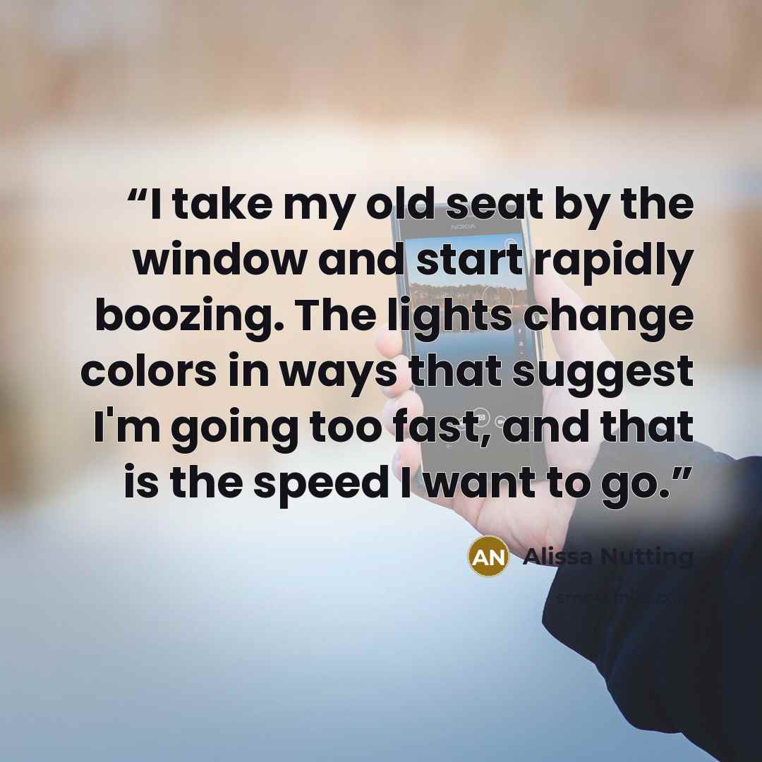 “I take my old seat by the window and start rapidly boozing. The lights change colors in ways that suggest I'm going too fast, and that is the speed I want to go.” quote by Alissa Nutting