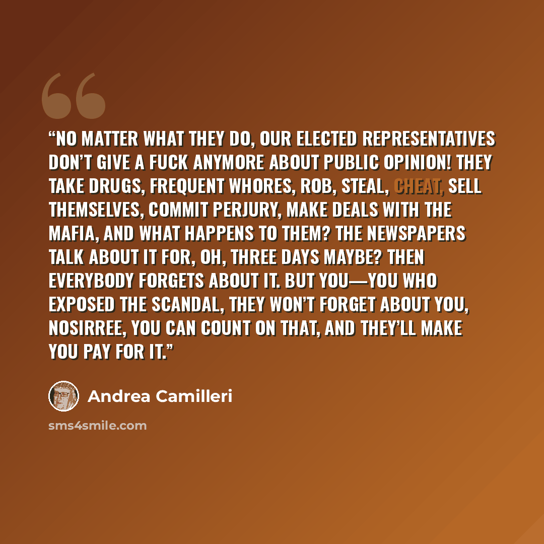 “No matter what they do, our elected representatives don’t give a fuck anymore about public opinion! They take drugs, frequent whores, rob, steal, cheat, sell themselves, commit perjury, make deals with the Mafia, and what happens to them? The newspapers talk about it for, oh, three days maybe?…” quote by Andrea Camilleri
