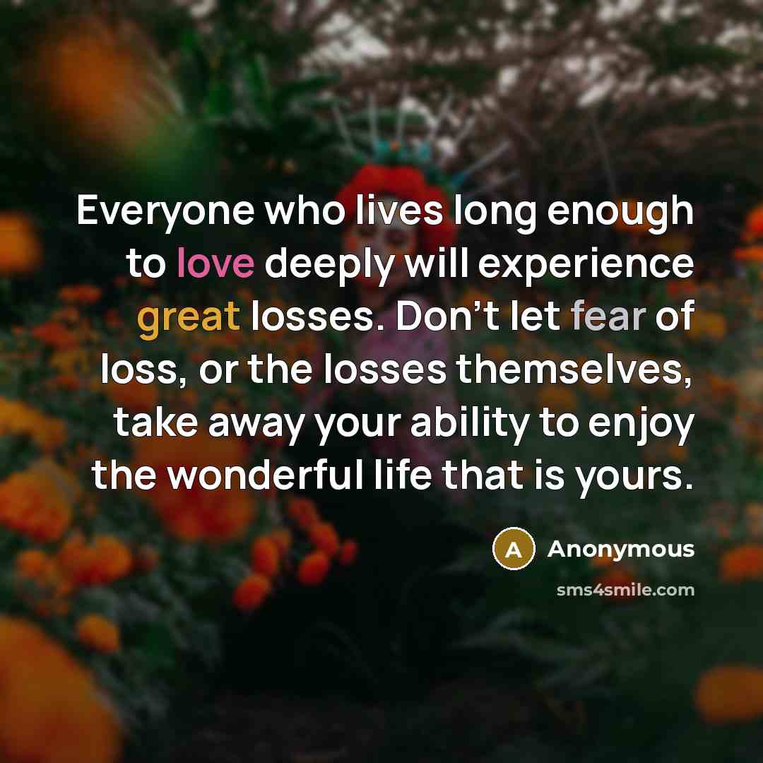 “Everyone who lives long enough to love deeply will experience great losses. Don't let fear of loss, or the losses themselves, take away your ability to enjoy the wonderful life that is yours.” quote by Anonymous