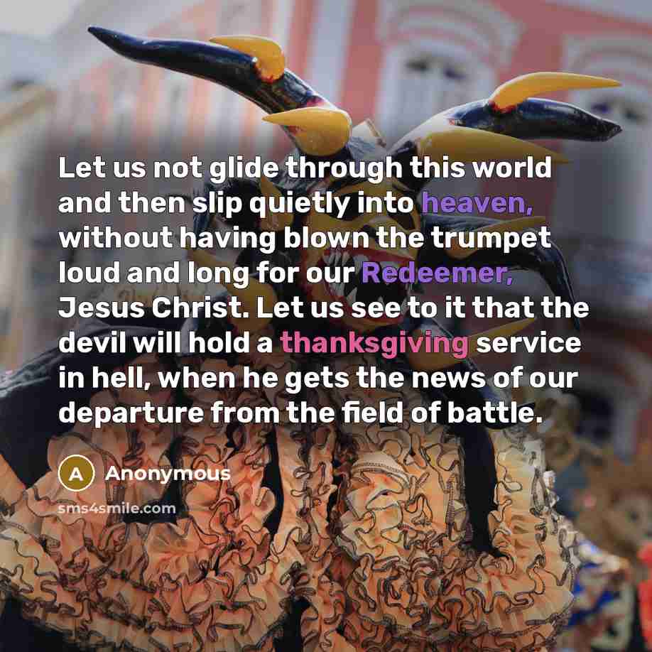 “Let us not glide through this world and then slip quietly into heaven, without having blown the trumpet loud and long for our Redeemer, Jesus Christ. Let us see to it that the devil will hold a thanksgiving service in hell, when he gets the news of our departure from the field of battle.” quote by Anonymous
