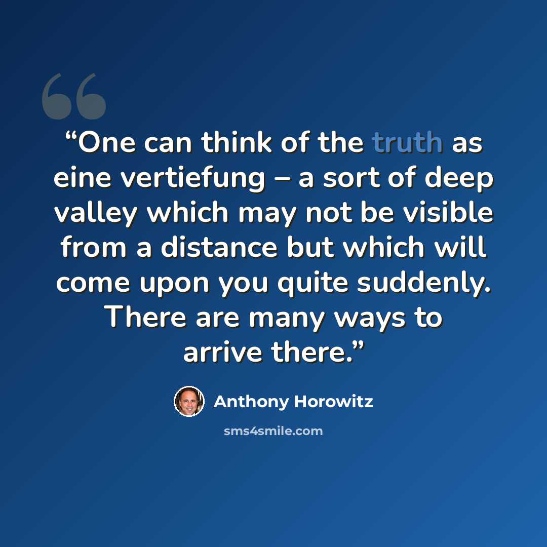 “One can think of the truth as eine vertiefung – a sort of deep valley which may not be visible from a distance but which will come upon you quite suddenly. There are many ways to arrive there.” quote by Anthony Horowitz