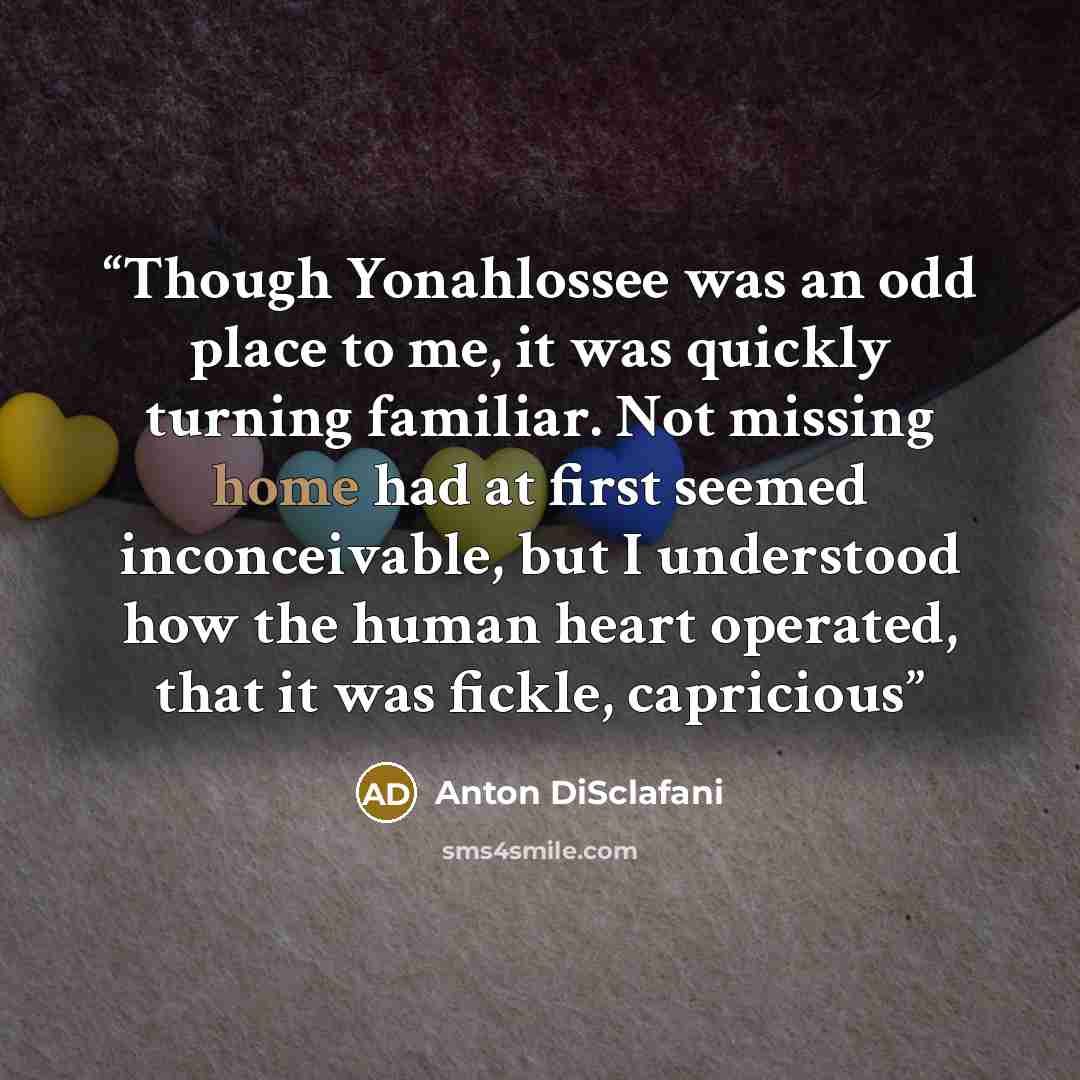 “Though Yonahlossee was an odd place to me, it was quickly turning familiar. Not missing home had at first seemed inconceivable, but I understood how the human heart operated, that it was fickle, capricious” quote by Anton DiSclafani