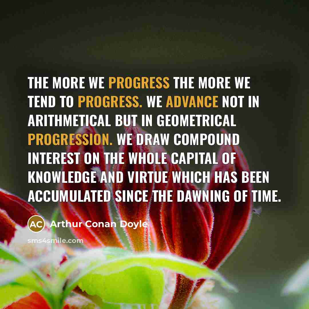 “The more we progress the more we tend to progress. We advance not in arithmetical but in geometrical progression. We draw compound interest on the whole capital of knowledge and virtue which has been accumulated since the dawning of time.” quote by Arthur Conan Doyle