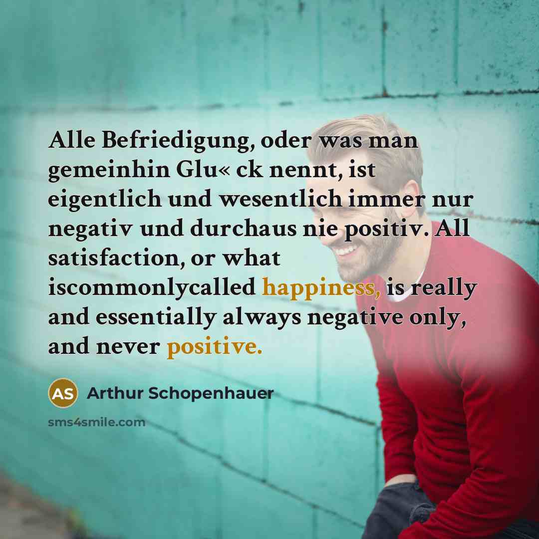 “Alle Befriedigung, oder was man gemeinhin Glu« ck nennt, ist eigentlich und wesentlich immer nur negativ und durchaus nie positiv. All satisfaction, or what iscommonlycalled happiness, is really and essentially always negative only, and never positive.” quote by Arthur Schopenhauer