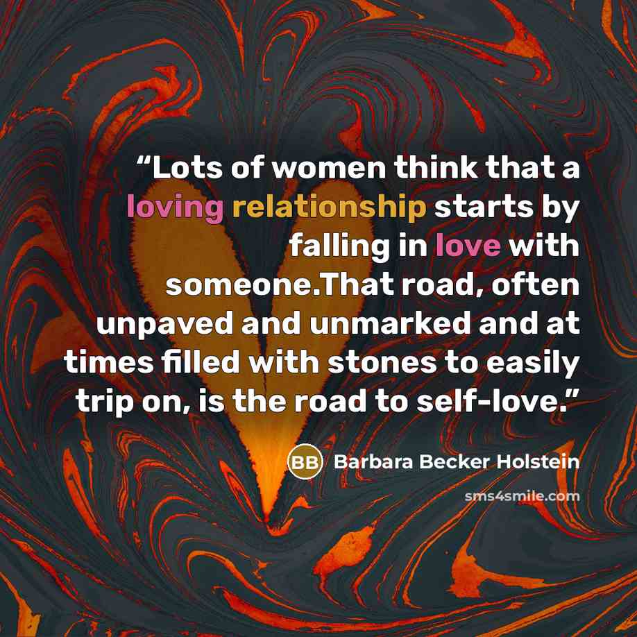 “Lots of women think that a loving relationship starts by falling in love with someone.That road, often unpaved and unmarked and at times filled with stones to easily trip on, is the road to self-love.” quote by Barbara Becker Holstein