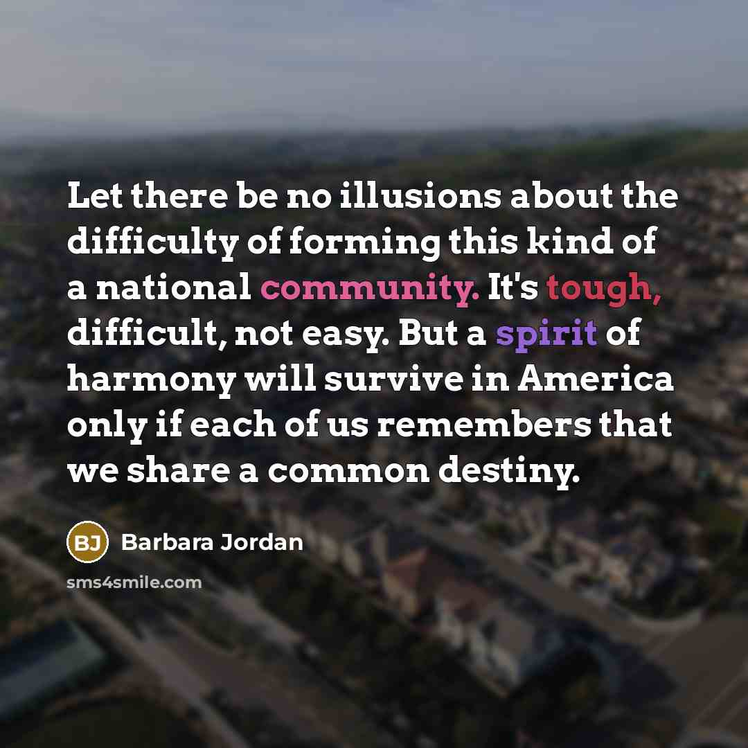 “Let there be no illusions about the difficulty of forming this kind of a national community. It's tough, difficult, not easy. But a spirit of harmony will survive in America only if each of us remembers that we share a common destiny.” quote by Barbara Jordan