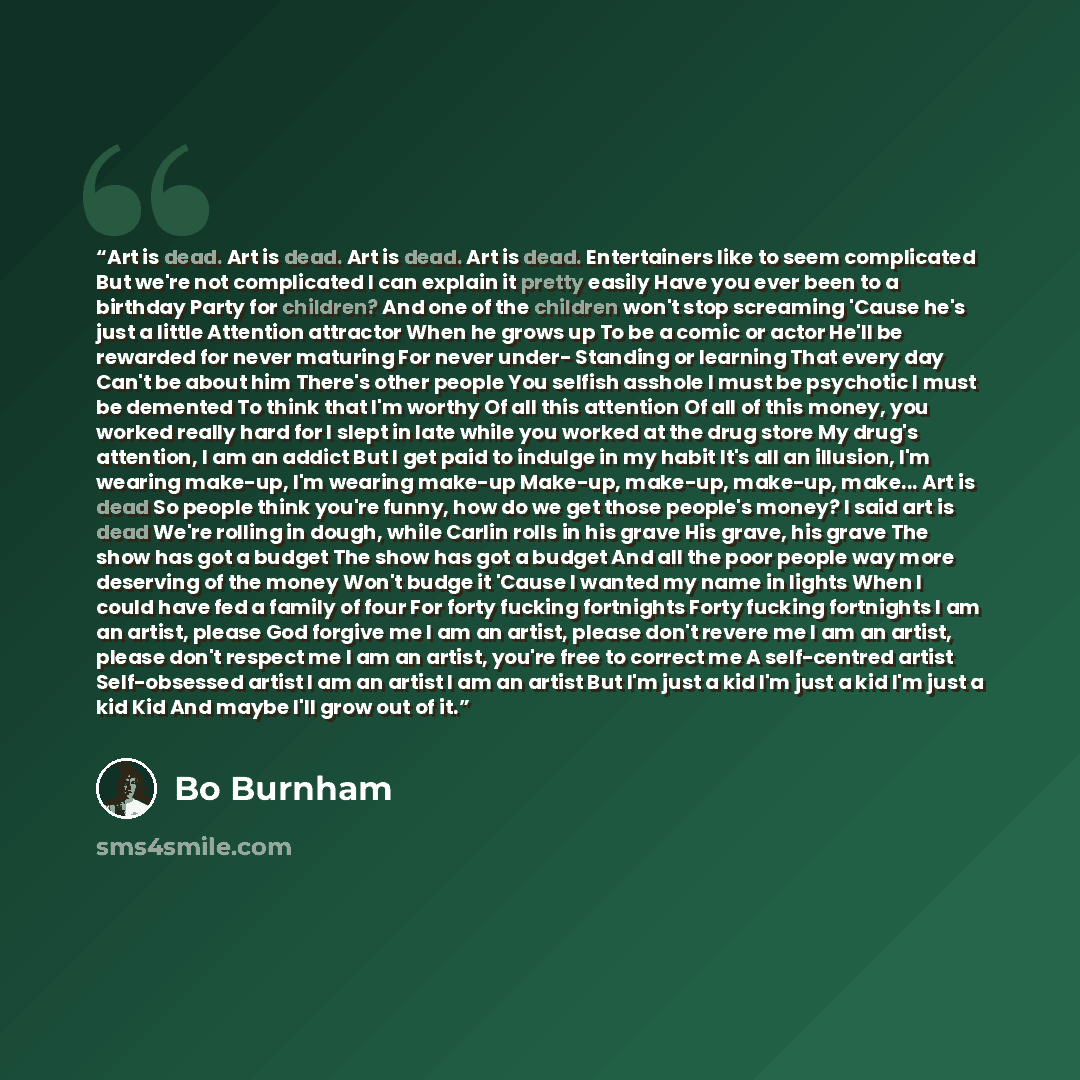 “Art is dead. Art is dead. Art is dead. Art is dead. Entertainers like to seem complicated But we're not complicated I can explain it pretty easily Have you ever been to a birthday Party for children? And one of the children won't stop screaming 'Cause he's just a little Attention attractor When he…” quote by Bo Burnham