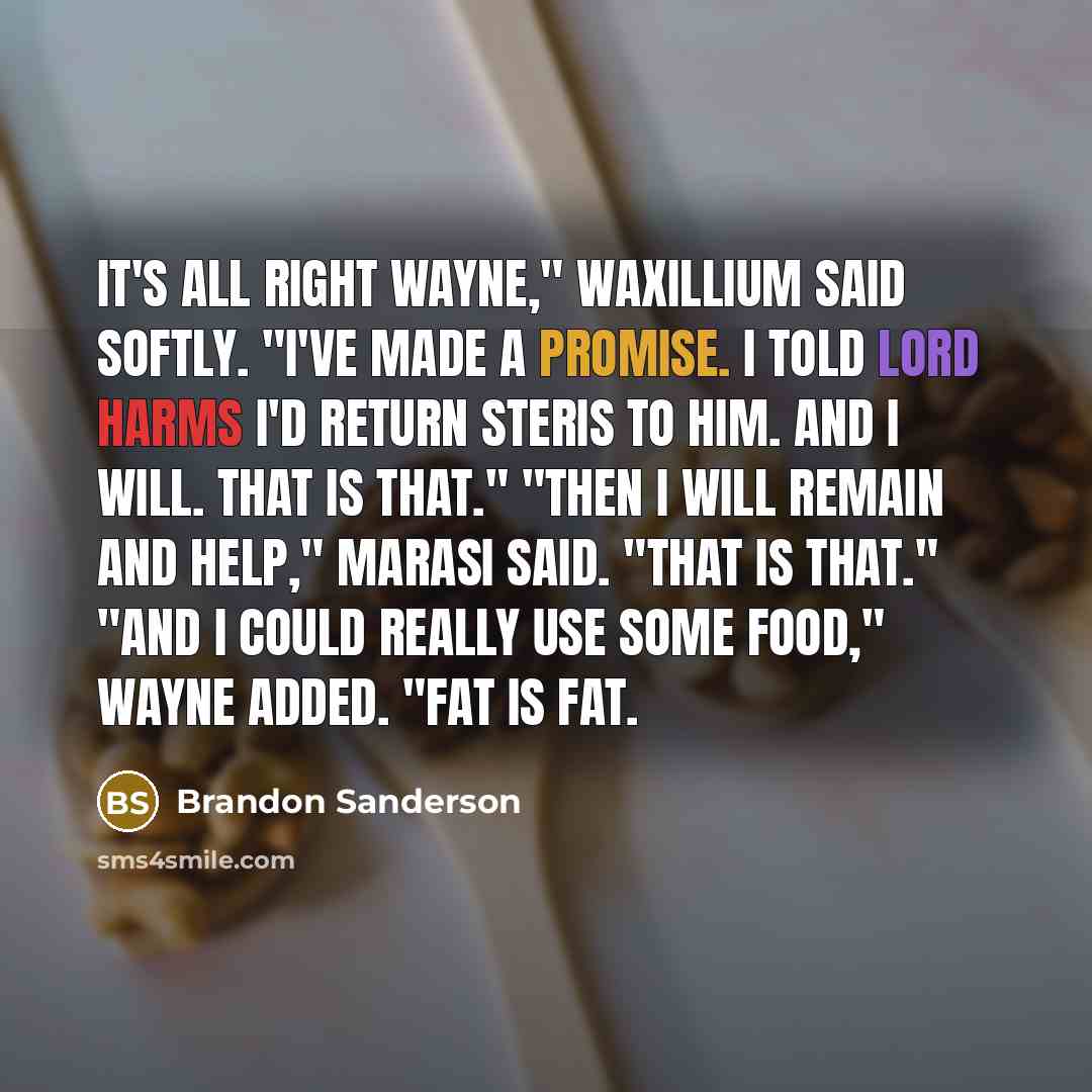 “It's all right Wayne," Waxillium said softly. "I've made a promise. I told Lord Harms I'd return Steris to him. And I will. That is that." "Then I will remain and help," Marasi said. "That is that." "And I could really use some food," Wayne added. "Fat is fat.” quote by Brandon Sanderson