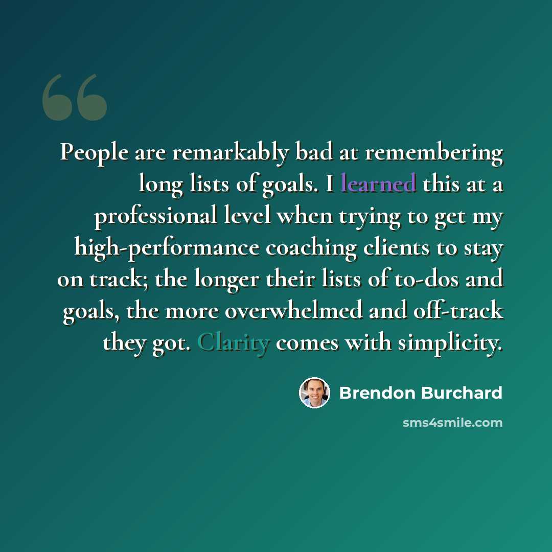 “People are remarkably bad at remembering long lists of goals. I learned this at a professional level when trying to get my high-performance coaching clients to stay on track; the longer their lists of to-dos and goals, the more overwhelmed and off-track they got. Clarity comes with simplicity.” quote by Brendon Burchard