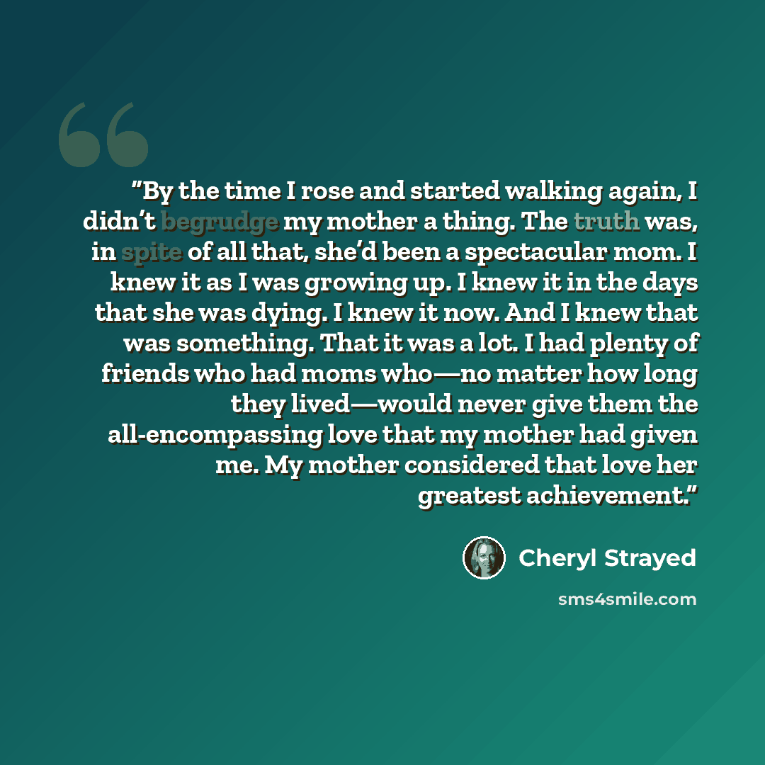 “By the time I rose and started walking again, I didn’t begrudge my mother a thing. The truth was, in spite of all that, she’d been a spectacular mom. I knew it as I was growing up. I knew it in the days that she was dying. I knew it now. And I knew that was something. That it was a lot. I had…” quote by Cheryl Strayed