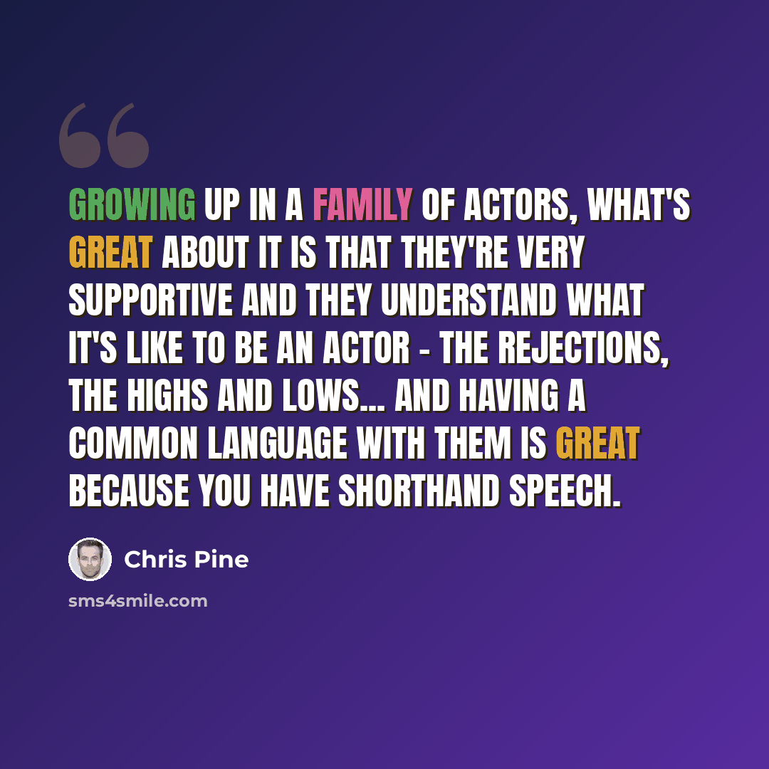 “Growing up in a family of actors, what's great about it is that they're very supportive and they understand what it's like to be an actor - the rejections, the highs and lows... and having a common language with them is great because you have shorthand speech.” quote by Chris Pine