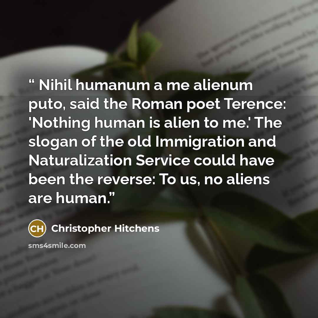“Nihil humanum a me alienum puto, said the Roman poet Terence: 'Nothing human is alien to me.' The slogan of the old Immigration and Naturalization Service could have been the reverse: To us, no aliens are human.” quote by Christopher Hitchens