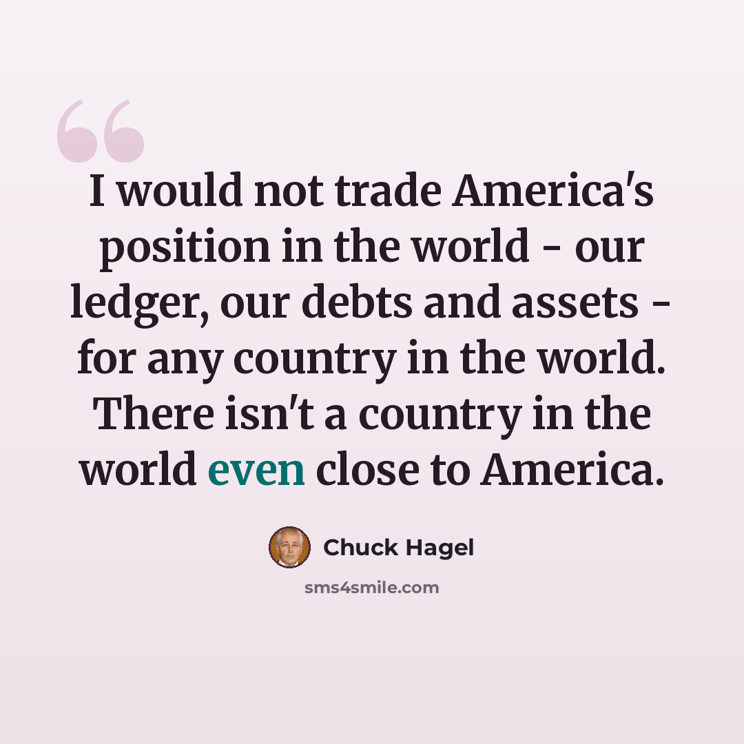 “I would not trade America's position in the world - our ledger, our debts and assets - for any country in the world. There isn't a country in the world even close to America.” quote by Chuck Hagel