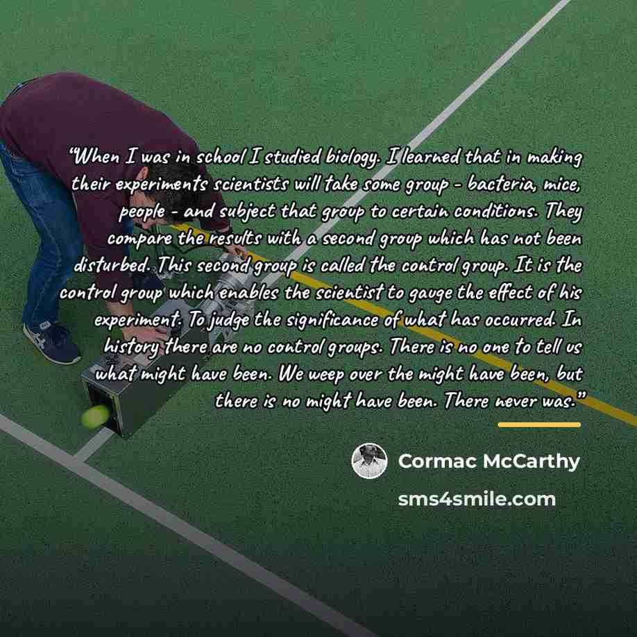 “When I was in school I studied biology. I learned that in making their experiments scientists will take some group - bacteria, mice, people - and subject that group to certain conditions. They compare the results with a second group which has not been disturbed. This second group is called the…” quote by Cormac McCarthy