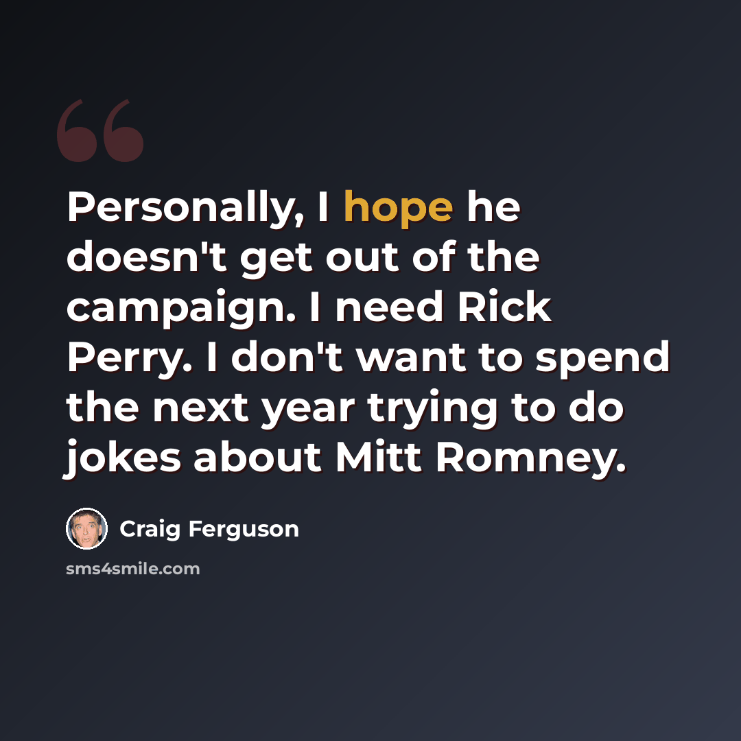 “Personally, I hope he doesn't get out of the campaign. I need Rick Perry. I don't want to spend the next year trying to do jokes about Mitt Romney.” quote by Craig Ferguson