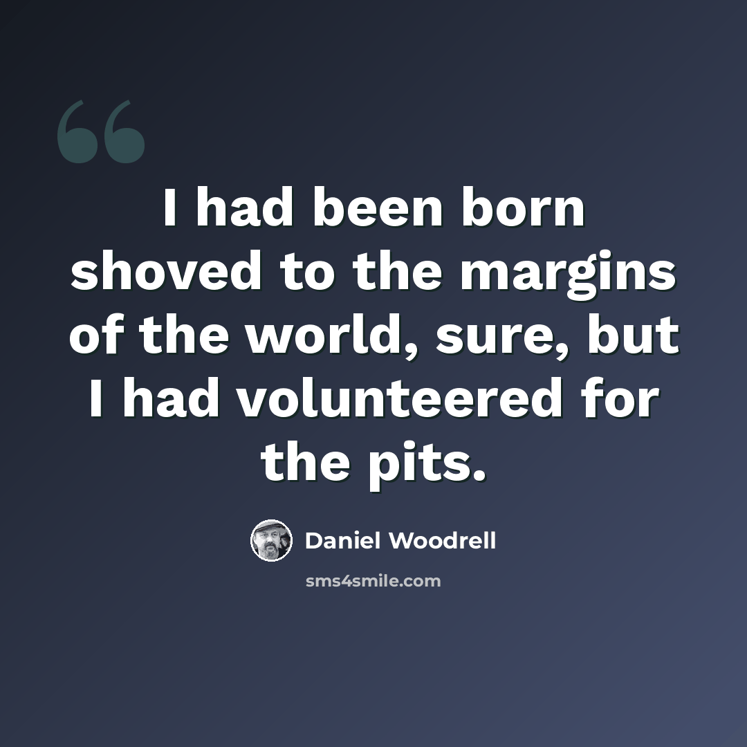 “I had been born shoved to the margins of the world, sure, but I had volunteered for the pits.” quote by Daniel Woodrell