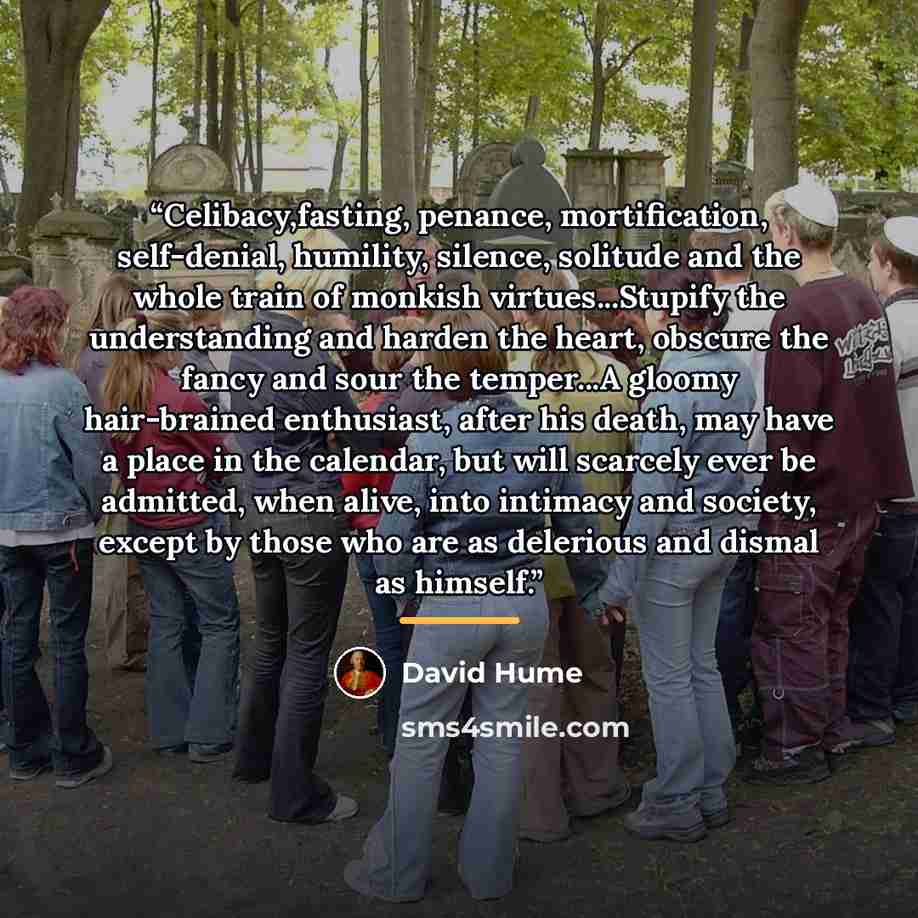 “Celibacy,fasting, penance, mortification, self-denial, humility, silence, solitude and the whole train of monkish virtues...Stupify the understanding and harden the heart, obscure the fancy and sour the temper...A gloomy hair-brained enthusiast, after his death, may have a place in the calendar…” quote by David Hume