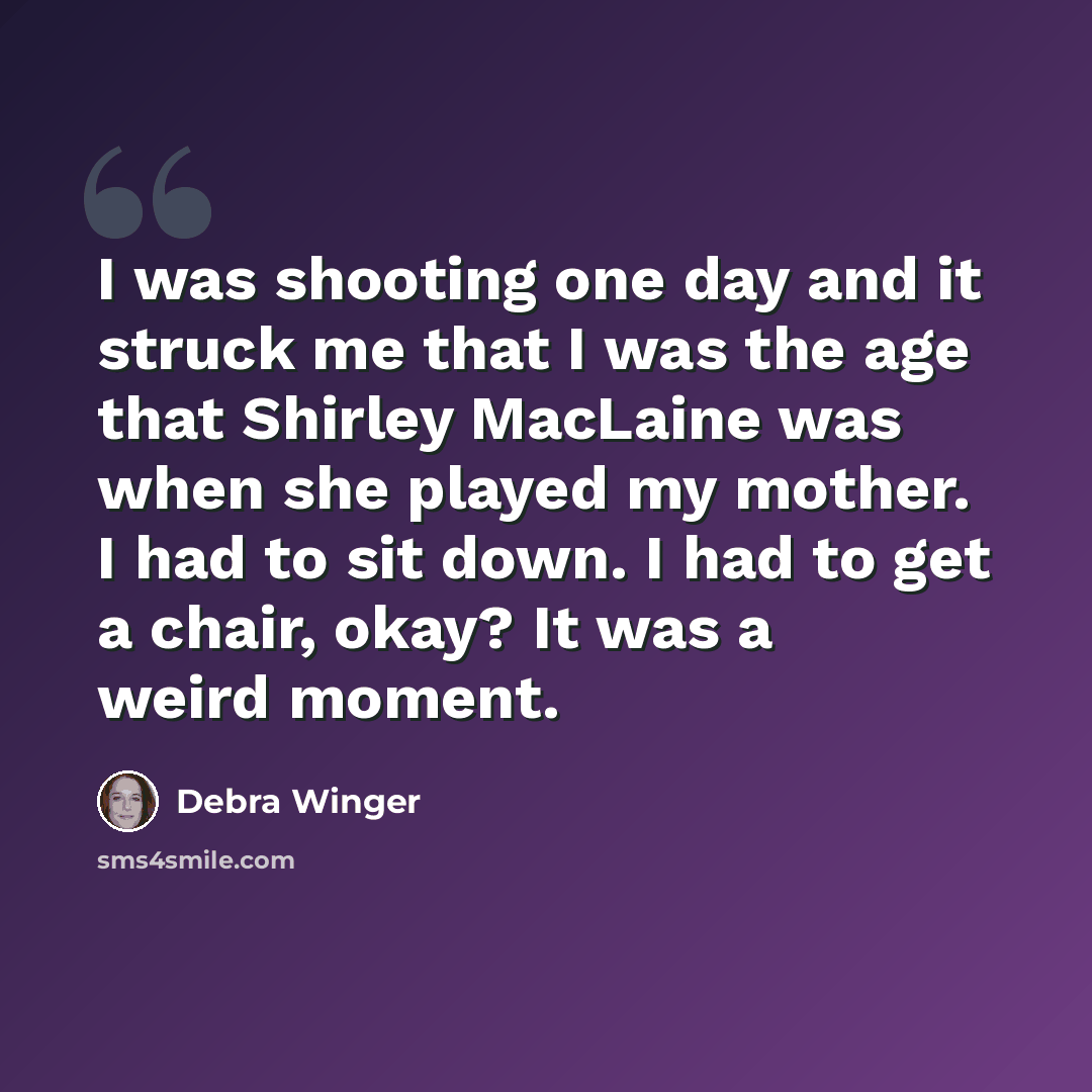 “I was shooting one day and it struck me that I was the age that Shirley MacLaine was when she played my mother. I had to sit down. I had to get a chair, okay? It was a weird moment.” quote by Debra Winger