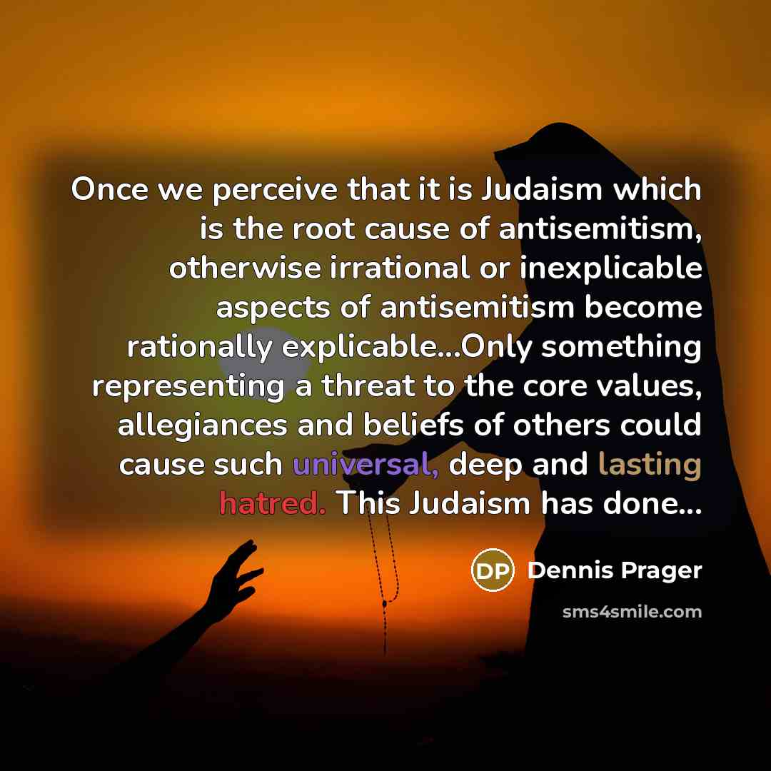 “Once we perceive that it is Judaism which is the root cause of antisemitism, otherwise irrational or inexplicable aspects of antisemitism become rationally explicable...Only something representing a threat to the core values, allegiances and beliefs of others could cause such universal, deep and…” quote by Dennis Prager