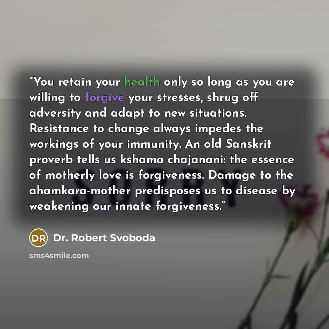“You retain your health only so long as you are willing to forgive your stresses, shrug off adversity and adapt to new situations. Resistance to change always impedes the workings of your immunity. An old Sanskrit proverb tells us kshama chajanani: the essence of motherly love is forgiveness…” quote by Dr. Robert Svoboda