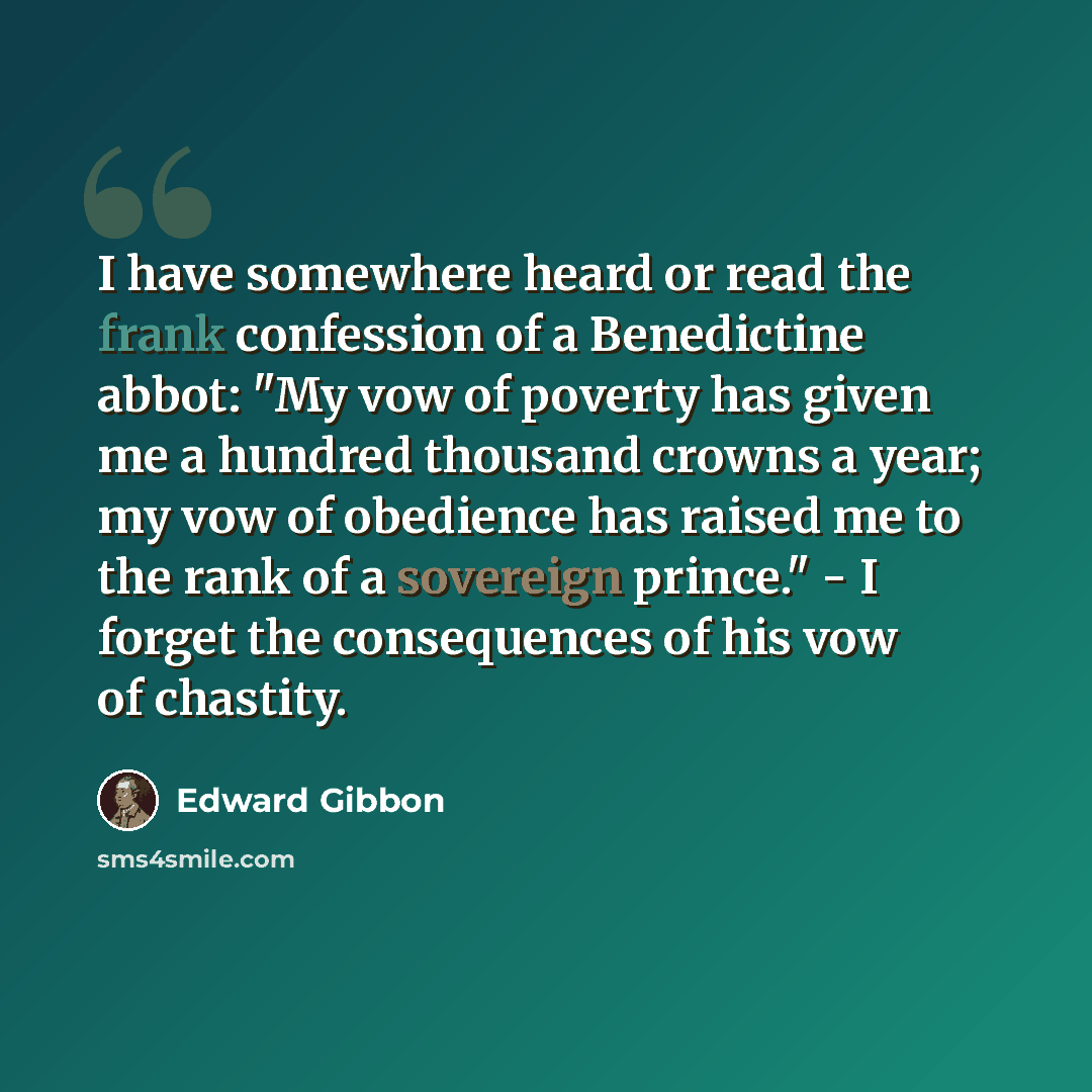 “I have somewhere heard or read the frank confession of a Benedictine abbot: "My vow of poverty has given me a hundred thousand crowns a year; my vow of obedience has raised me to the rank of a sovereign prince." - I forget the consequences of his vow of chastity.” quote by Edward Gibbon