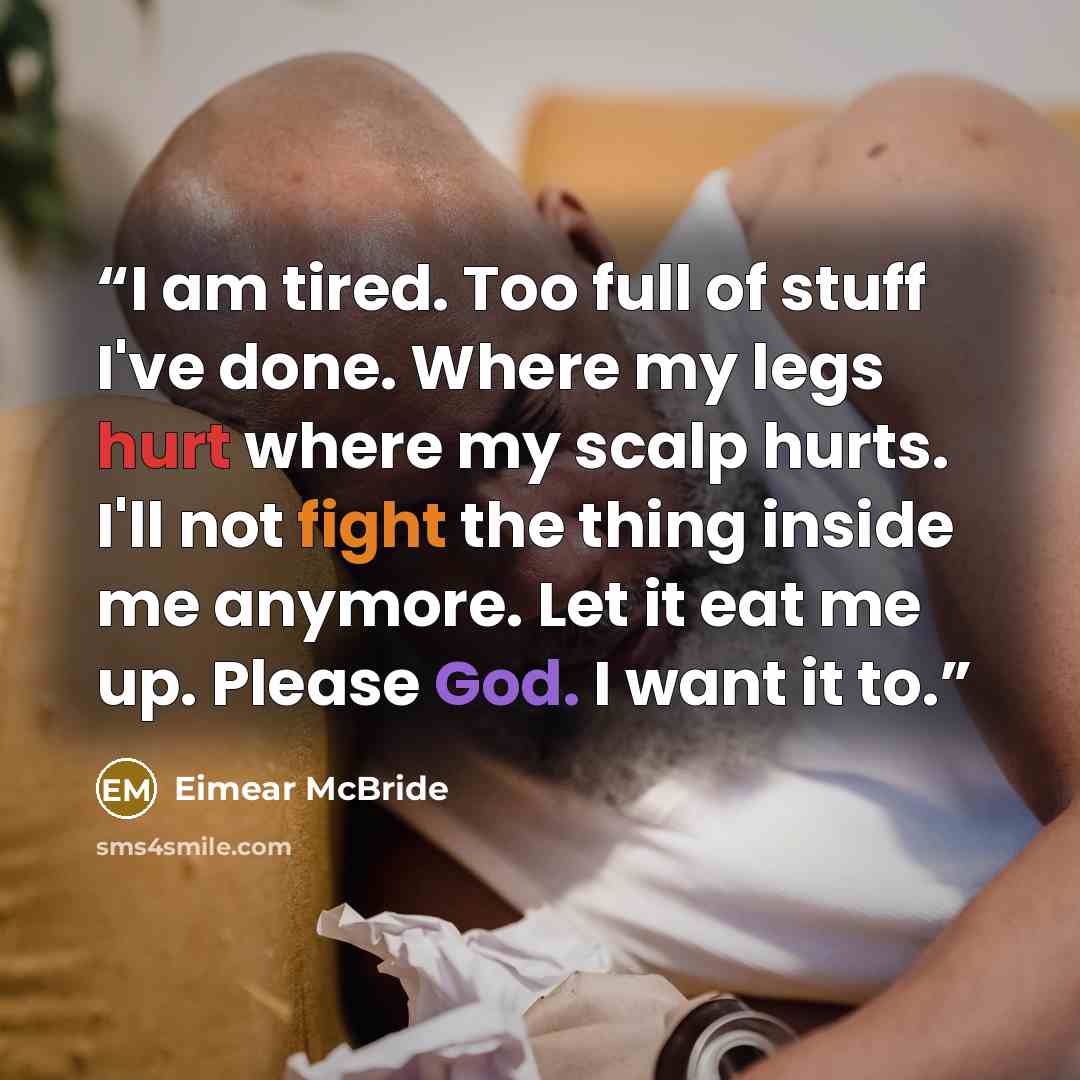 “I am tired. Too full of stuff I've done. Where my legs hurt where my scalp hurts. I'll not fight the thing inside me anymore. Let it eat me up. Please God. I want it to.” quote by Eimear McBride