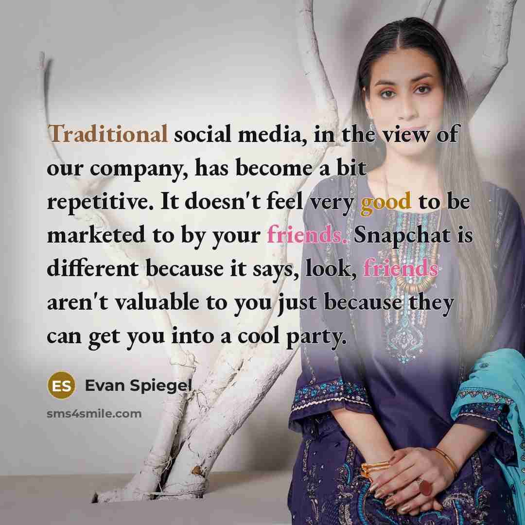 “Traditional social media, in the view of our company, has become a bit repetitive. It doesn't feel very good to be marketed to by your friends. Snapchat is different because it says, look, friends aren't valuable to you just because they can get you into a cool party.” quote by Evan Spiegel