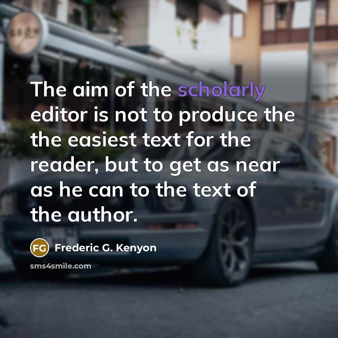 “The aim of the scholarly editor is not to produce the the easiest text for the reader, but to get as near as he can to the text of the author.” quote by Frederic G. Kenyon