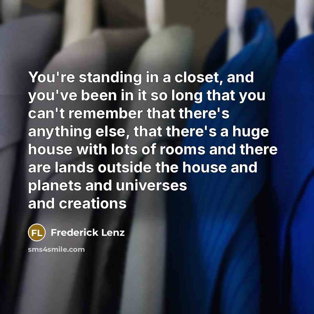 “You're standing in a closet, and you've been in it so long that you can't remember that there's anything else, that there's a huge house with lots of rooms and there are lands outside the house and planets and universes and creations” quote by Frederick Lenz