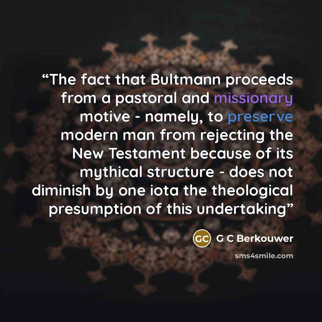 “The fact that Bultmann proceeds from a pastoral and missionary motive - namely, to preserve modern man from rejecting the New Testament because of its mythical structure - does not diminish by one iota the theological presumption of this undertaking” quote by G C Berkouwer
