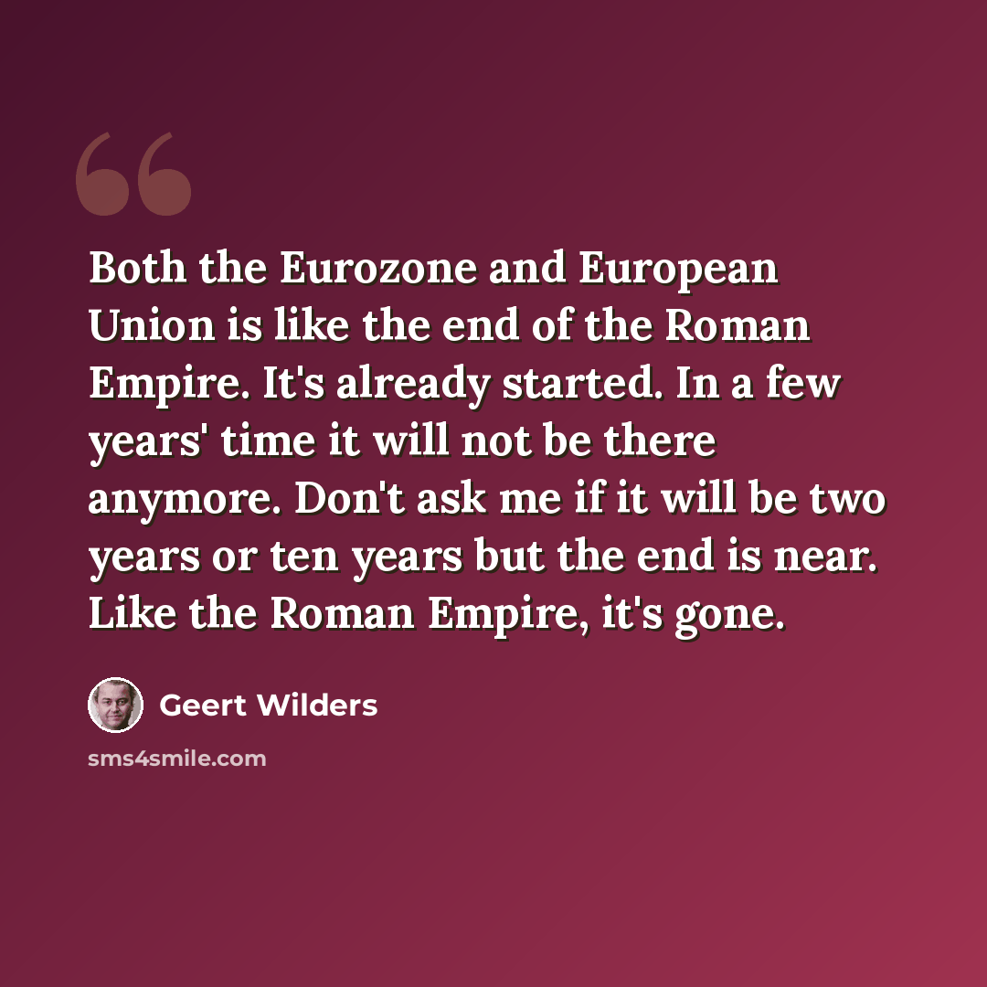 “Both the Eurozone and European Union is like the end of the Roman Empire. It's already started. In a few years' time it will not be there anymore. Don't ask me if it will be two years or ten years but the end is near. Like the Roman Empire, it's gone.” quote by Geert Wilders