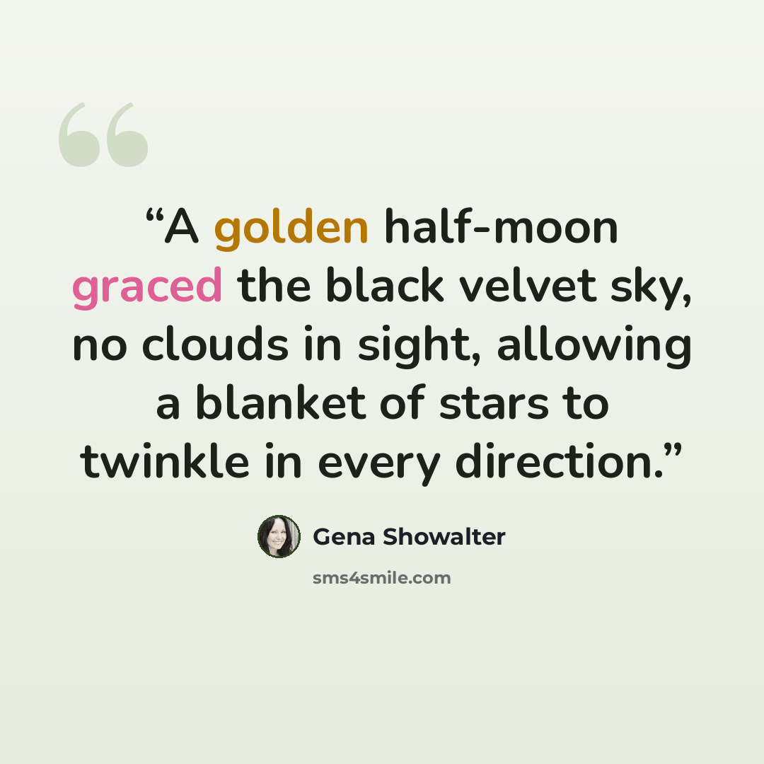“A golden half-moon graced the black velvet sky, no clouds in sight, allowing a blanket of stars to twinkle in every direction.” quote by Gena Showalter