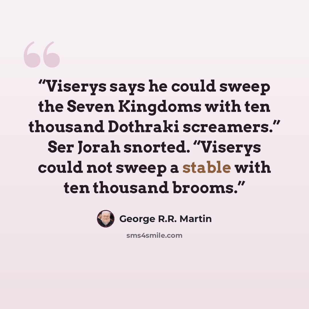 “Viserys says he could sweep the Seven Kingdoms with ten thousand Dothraki screamers.” Ser Jorah snorted. “Viserys could not sweep a stable with ten thousand brooms.” quote by George R.R. Martin