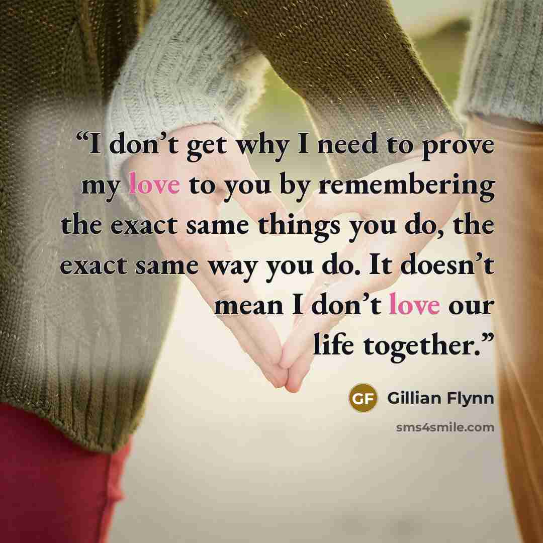 “I don’t get why I need to prove my love to you by remembering the exact same things you do, the exact same way you do. It doesn’t mean I don’t love our life together.” quote by Gillian Flynn