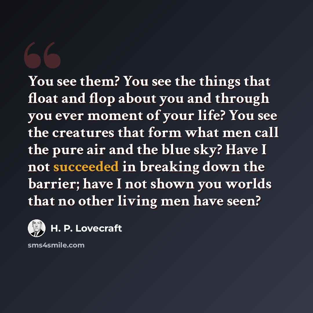 “You see them? You see the things that float and flop about you and through you ever moment of your life? You see the creatures that form what men call the pure air and the blue sky? Have I not succeeded in breaking down the barrier; have I not shown you worlds that no other living men have seen?” quote by H. P. Lovecraft