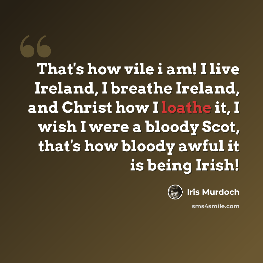 “That's how vile i am! I live Ireland, I breathe Ireland, and Christ how I loathe it, I wish I were a bloody Scot, that's how bloody awful it is being Irish!” quote by Iris Murdoch