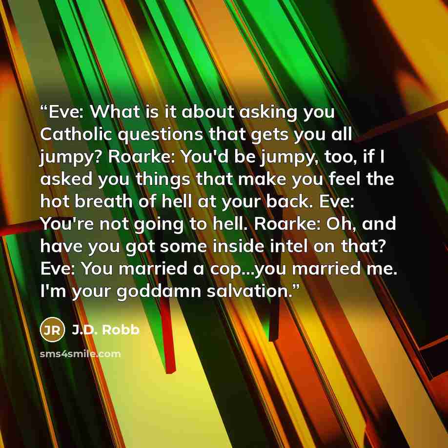 “Eve: What is it about asking you Catholic questions that gets you all jumpy? Roarke: You'd be jumpy, too, if I asked you things that make you feel the hot breath of hell at your back. Eve: You're not going to hell. Roarke: Oh, and have you got some inside intel on that? Eve: You married a…” quote by J.D. Robb