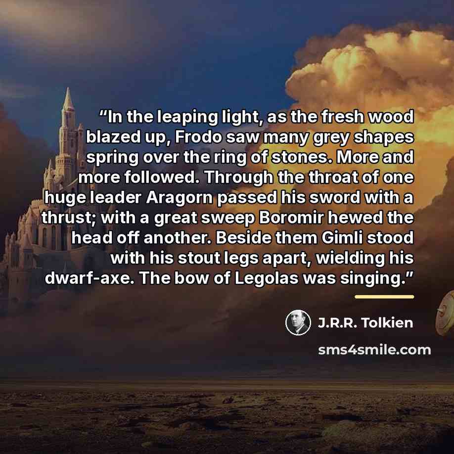 “In the leaping light, as the fresh wood blazed up, Frodo saw many grey shapes spring over the ring of stones. More and more followed. Through the throat of one huge leader Aragorn passed his sword with a thrust; with a great sweep Boromir hewed the head off another. Beside them Gimli stood with…” quote by J.R.R. Tolkien