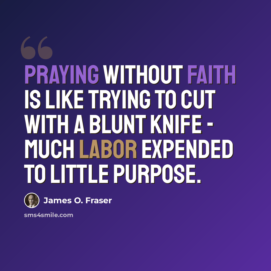 “Praying without faith is like trying to cut with a blunt knife - much labor expended to little purpose.” quote by James O. Fraser