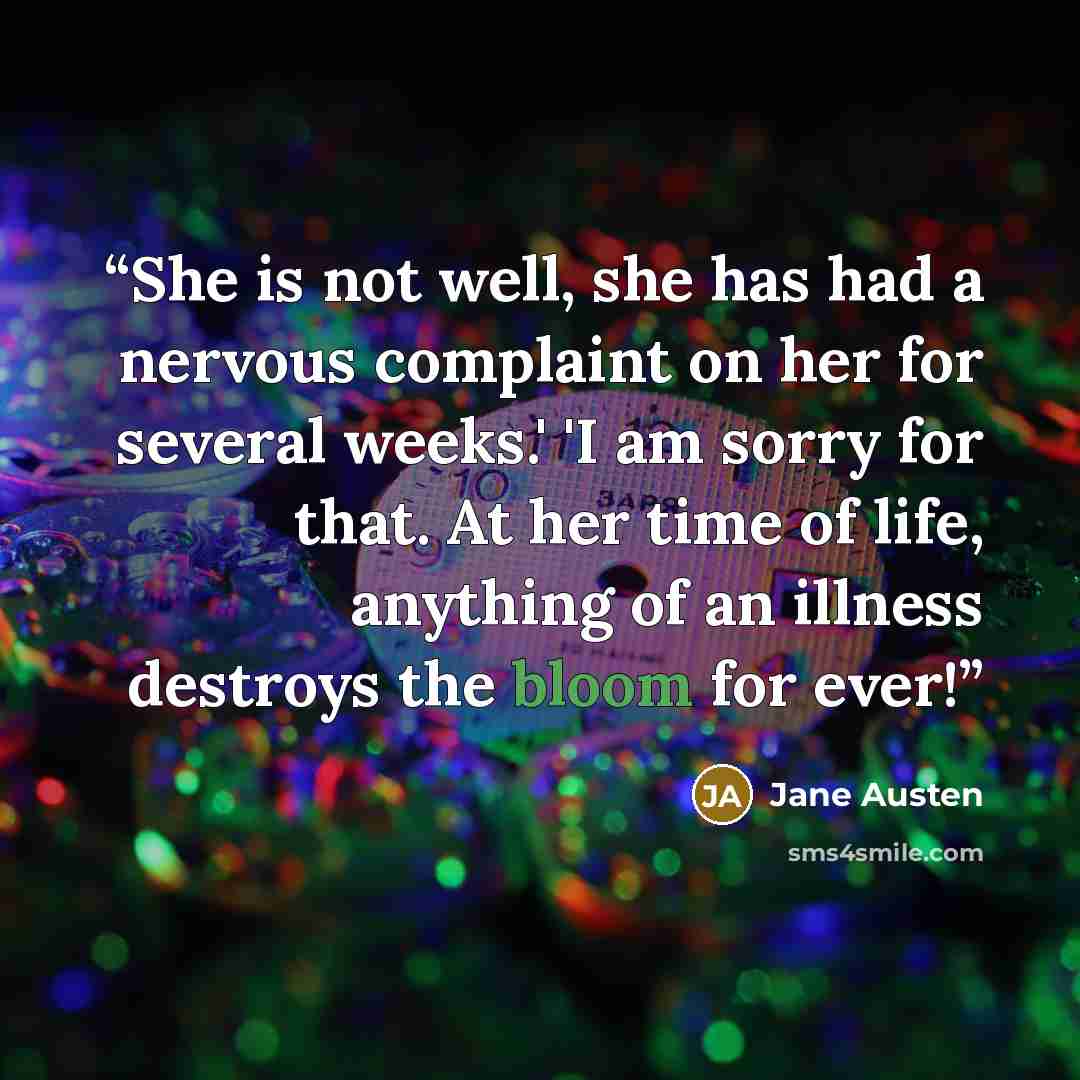 “She is not well, she has had a nervous complaint on her for several weeks.' 'I am sorry for that. At her time of life, anything of an illness destroys the bloom for ever!” quote by Jane Austen