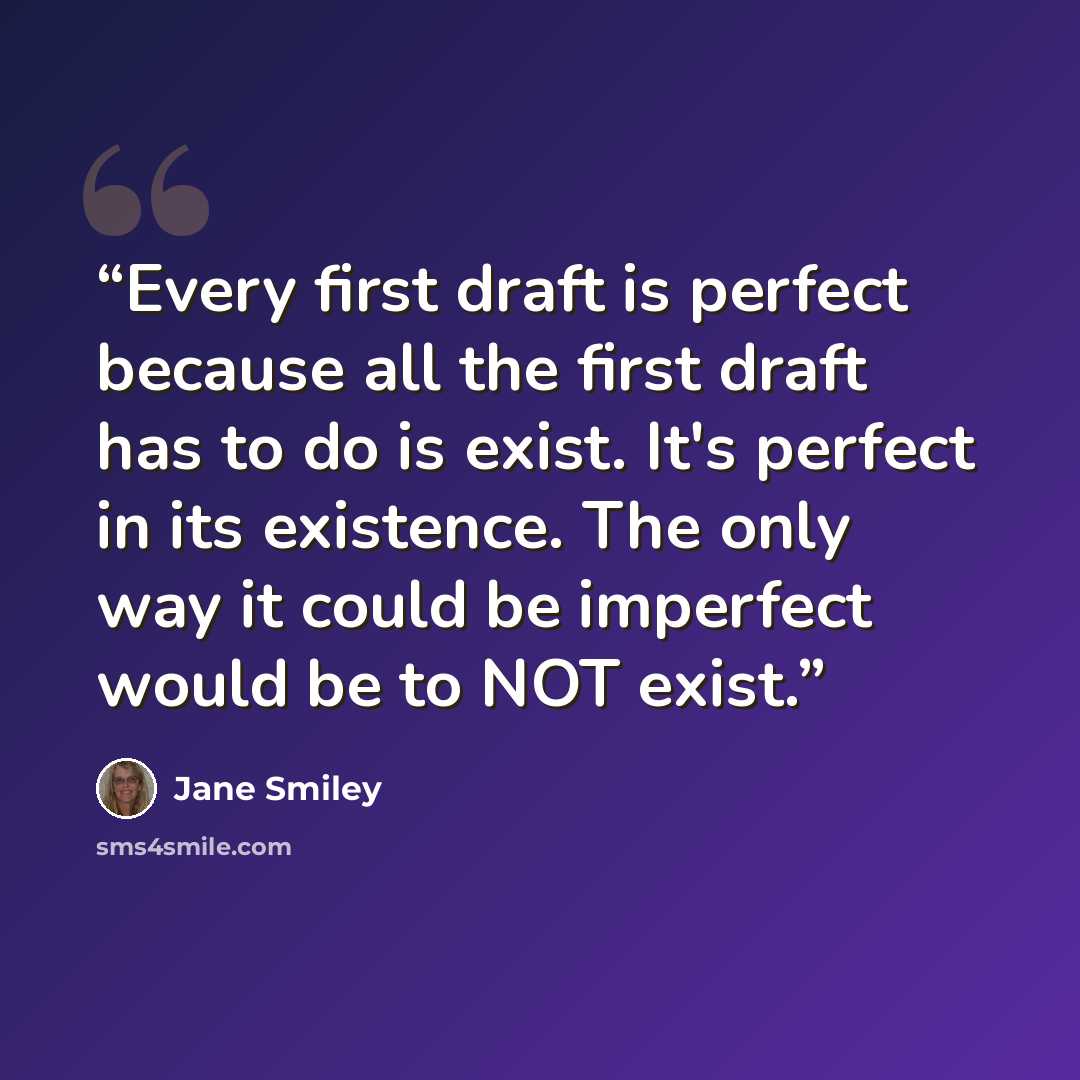 “Every first draft is perfect because all the first draft has to do is exist. It's perfect in its existence. The only way it could be imperfect would be to NOT exist.” quote by Jane Smiley