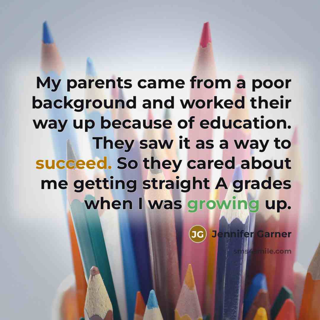“My parents came from a poor background and worked their way up because of education. They saw it as a way to succeed. So they cared about me getting straight A grades when I was growing up.” quote by Jennifer Garner