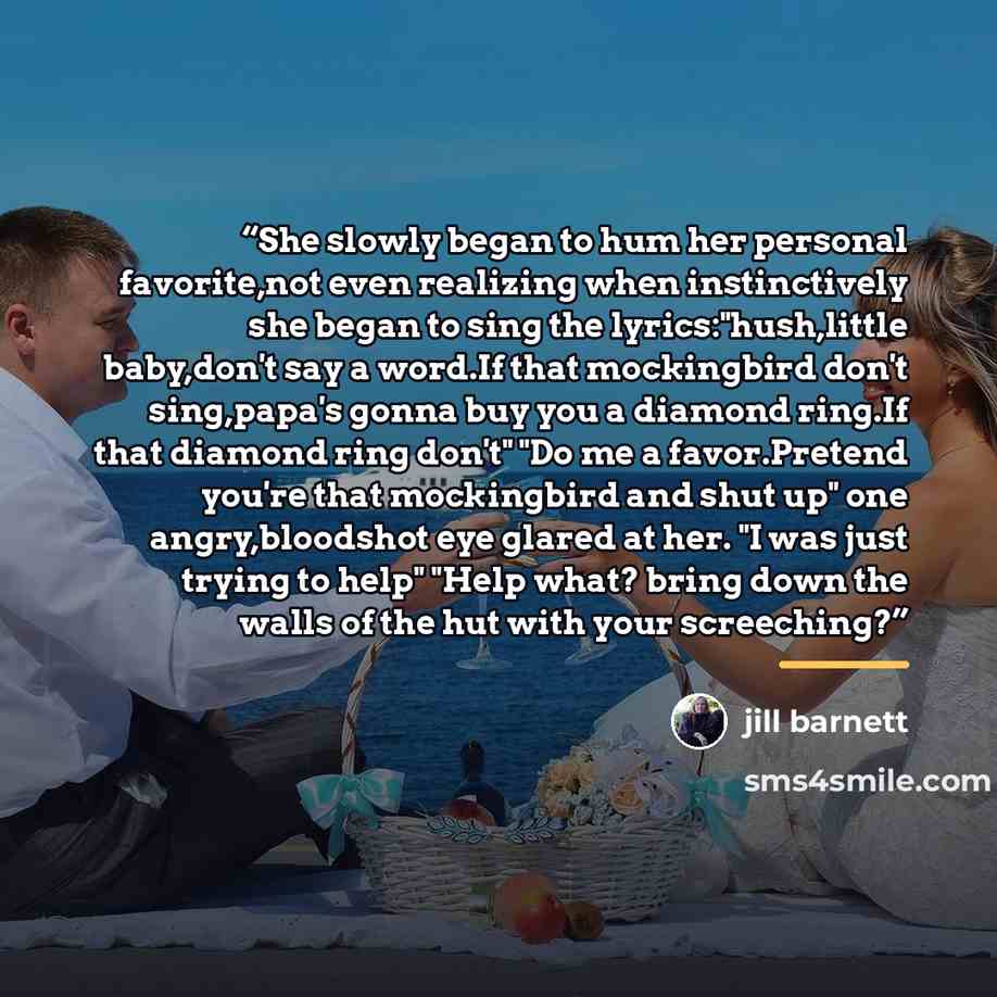 “She slowly began to hum her personal favorite,not even realizing when instinctively she began to sing the lyrics:"hush,little baby,don't say a word.If that mockingbird don't sing,papa's gonna buy you a diamond ring.If that diamond ring don't" "Do me a favor.Pretend you're that mockingbird and shut…” quote by Jill Barnett