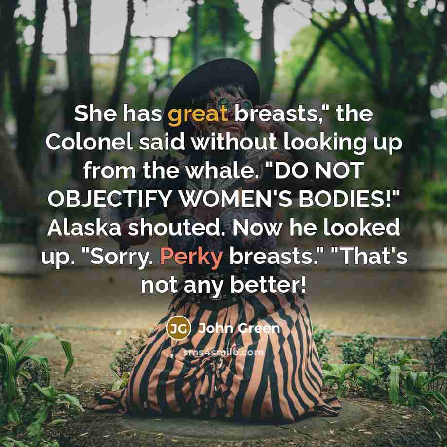 “She has great breasts," the Colonel said without looking up from the whale. "DO NOT OBJECTIFY WOMEN'S BODIES!" Alaska shouted. Now he looked up. "Sorry. Perky breasts." "That's not any better!” quote by John Green