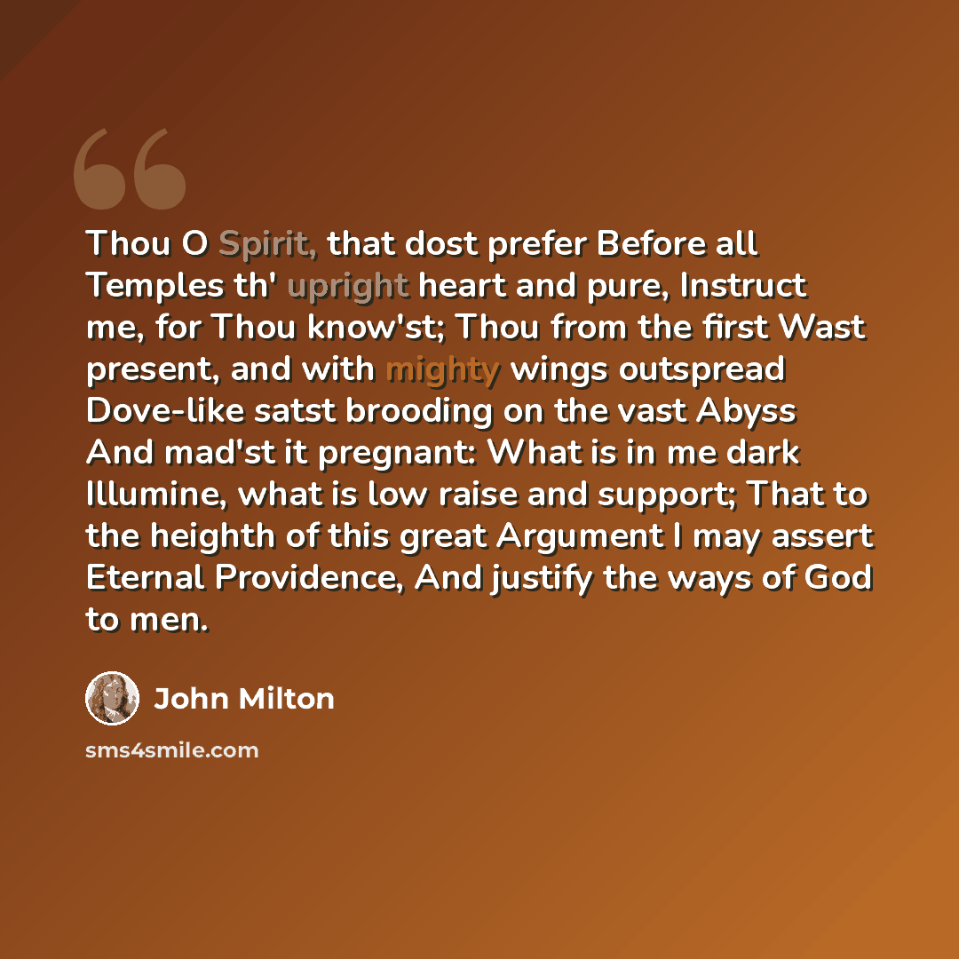 “Thou O Spirit, that dost prefer Before all Temples th' upright heart and pure, Instruct me, for Thou know'st; Thou from the first Wast present, and with mighty wings outspread Dove-like satst brooding on the vast Abyss And mad'st it pregnant: What is in me dark Illumine, what is low raise and…” quote by John Milton