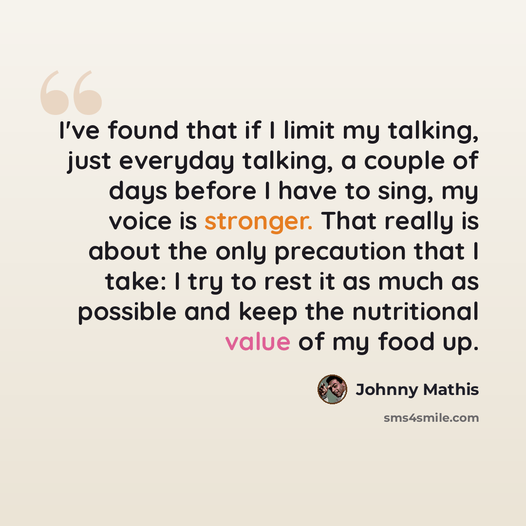 “I've found that if I limit my talking, just everyday talking, a couple of days before I have to sing, my voice is stronger. That really is about the only precaution that I take: I try to rest it as much as possible and keep the nutritional value of my food up.” quote by Johnny Mathis