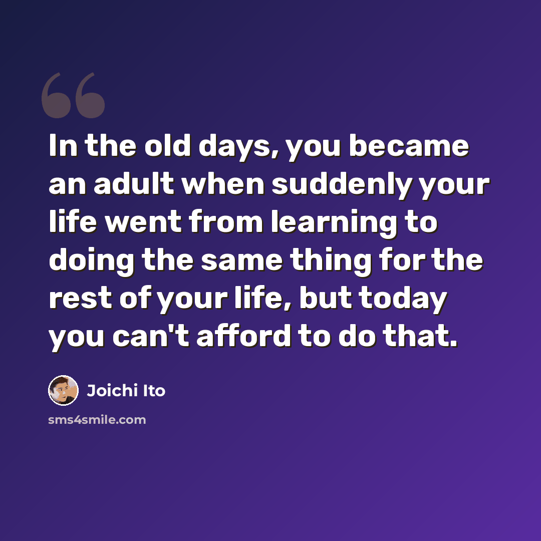 “In the old days, you became an adult when suddenly your life went from learning to doing the same thing for the rest of your life, but today you can't afford to do that.” quote by Joichi Ito