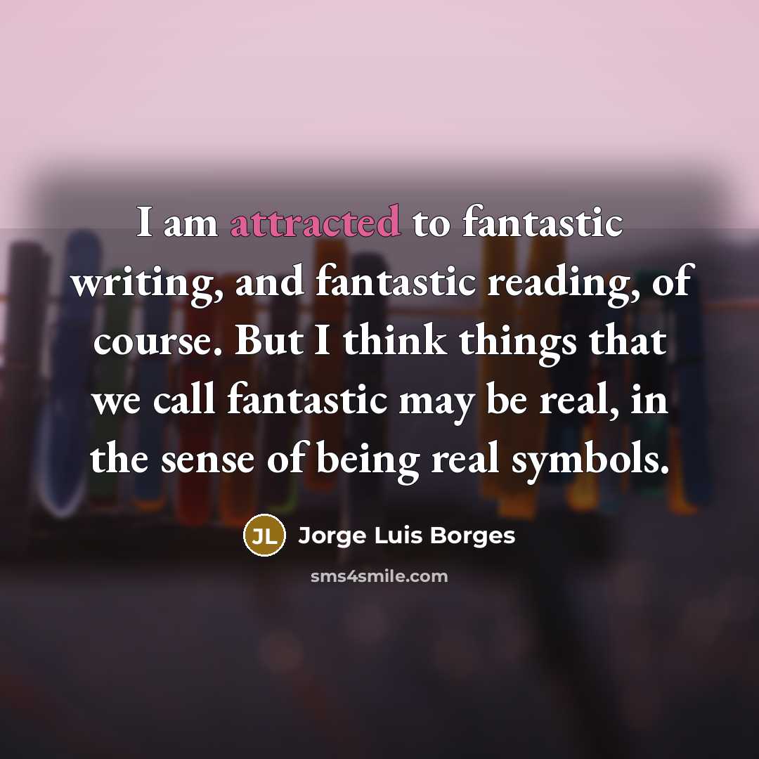 “I am attracted to fantastic writing, and fantastic reading, of course. But I think things that we call fantastic may be real, in the sense of being real symbols.” quote by Jorge Luis Borges