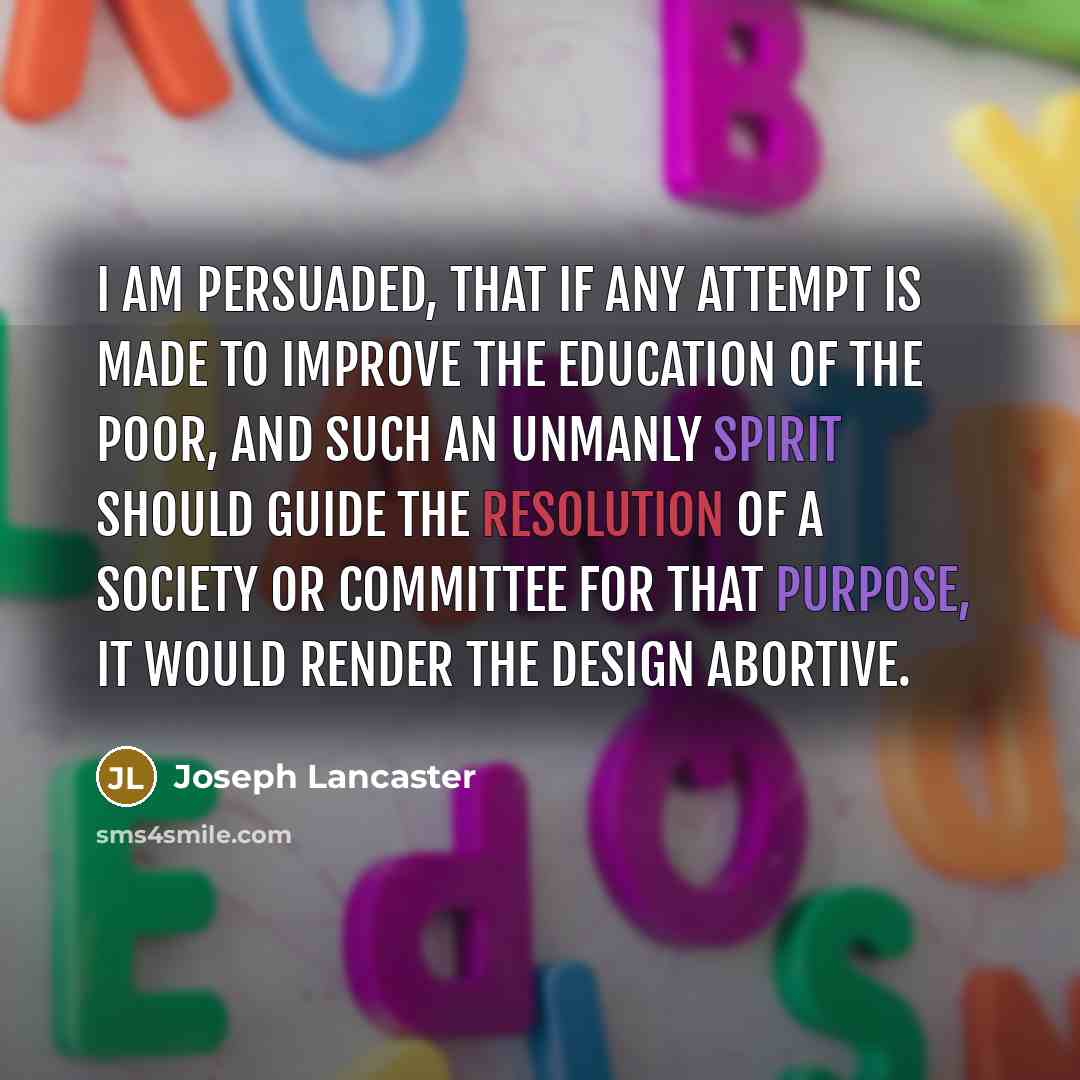 “I am persuaded, that if any attempt is made to improve the education of the poor, and such an unmanly spirit should guide the resolution of a society or committee for that purpose, it would render the design abortive.” quote by Joseph Lancaster