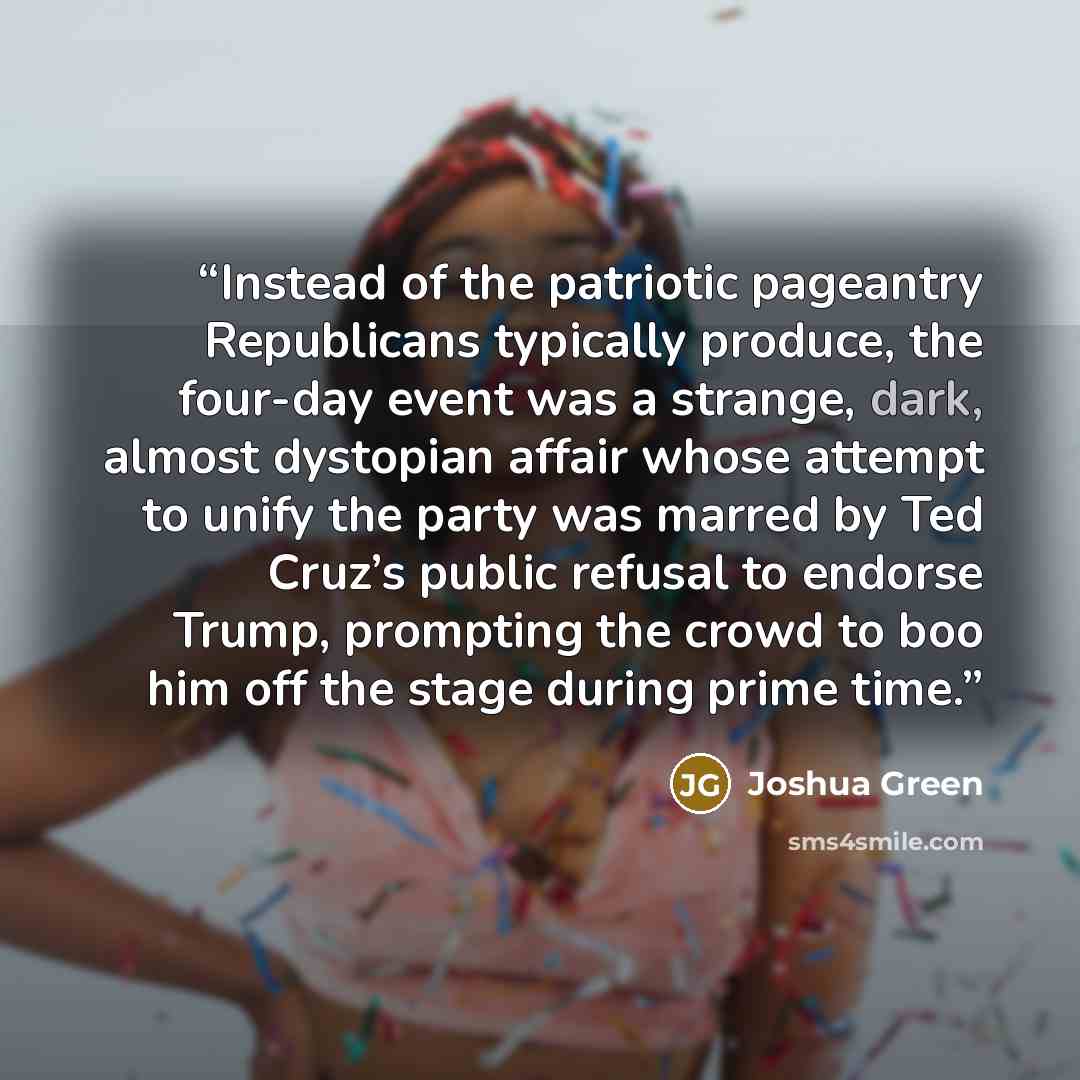 “Instead of the patriotic pageantry Republicans typically produce, the four-day event was a strange, dark, almost dystopian affair whose attempt to unify the party was marred by Ted Cruz’s public refusal to endorse Trump, prompting the crowd to boo him off the stage during prime time.” quote by Joshua Green